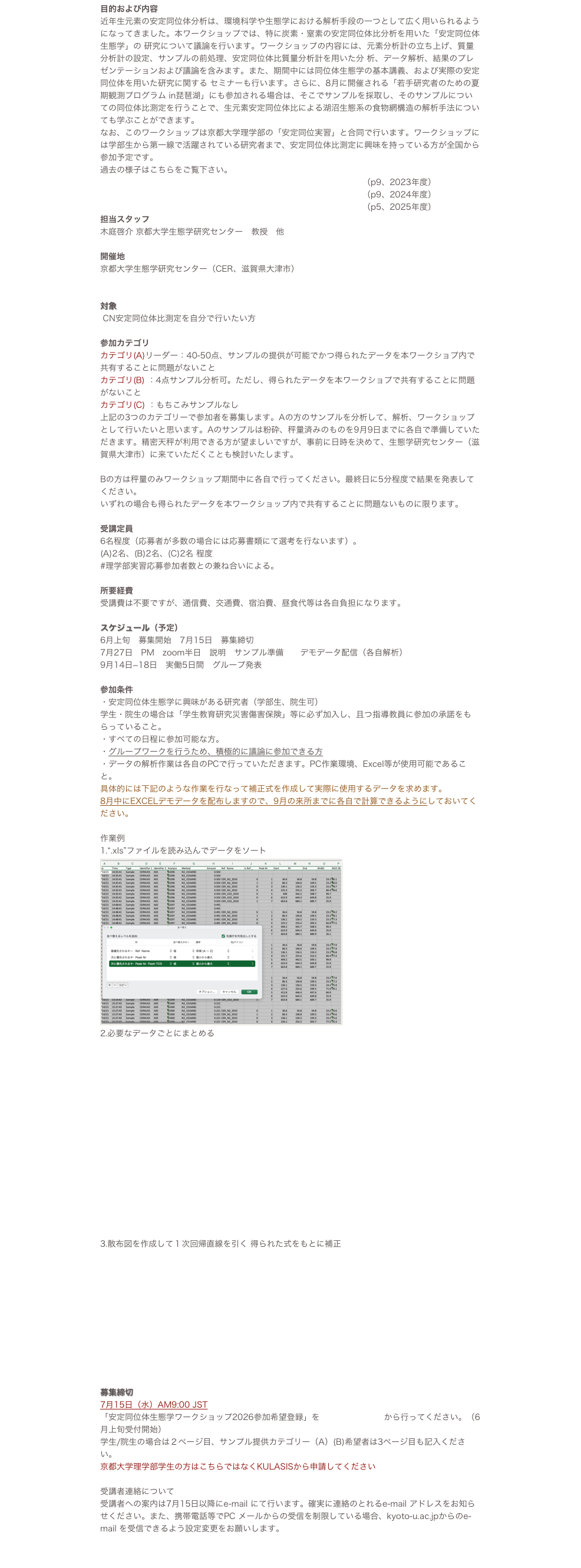 目的および内容
近年生元素の安定同位体分析は、環境科学や生態学における解析手段の一つとして広く用いられるようになってきました。本ワークショップでは、特に炭素・窒素の安定同位体比分析を用いた「安定同位体生態学」の 研究について議論を行います。ワークショップの内容には、元素分析計の立ち上げ、質量分析計の設定、サンプルの前処理、安定同位体比質量分析計を用いた分 析、データ解析、結果のプレゼンテーションおよび議論を含みます。また、期間中には同位体生態学の基本講義、および実際の安定同位体を用いた研究に関する セミナーも行います。さらに、8月に開催される「若手研究者のための河川観測プログラム」にも参加される場合は、そこでサンプルを採取し、そのサンプルについての同位体比測定を行うことで、生元素安定同位体比による河川生態系の食物網構造の解析手法についても学ぶことができます。
なお、このワークショップは京都大学理学部の「安定同位実習」と合同で行います。ワークショップには学部生から第一線で活躍されている研究者まで、安定同位体比測定に興味を持っている方が全国から参加予定です。
過去の様子はこちらをご覧下さい。
https://www.ecology.kyoto-u.ac.jp/activities/publish/no0153.pdf（p9、2023年度）
https://www.ecology.kyoto-u.ac.jp/activities/publish/no0155.pdf（p9、2024年度）
https://www.ecology.kyoto-u.ac.jp/activities/publish/no0157.pdf（p5、2025年度）
担当スタッフ
木庭啓介 京都大学生態学研究センター　教授　他

開催地
京都大学生態学研究センター（CER、滋賀県大津市）
https://www.ecology.kyoto-u.ac.jp/access.html

対象
 CN安定同位体比測定を自分で行いたい方

参加カテゴリ
カテゴリ(A)リーダー：40-50点、サンプルの提供が可能でかつ得られたデータを本ワークショプ内で共有することに問題がないこと
カテゴリ(B) ：4点サンプル分析可。ただし、得られたデータを本ワークショプで共有することに問題がないこと
カテゴリ(C) ：もちこみサンプルなし
上記の3つのカテゴリーで参加者を募集します。Aの方のサンプルを分析して、解析、ワークショップとして行いたいと思います。Aのサンプルは粉砕、秤量済みのものを9月9日までに各自で準備していただきます。精密天秤が利用できる方が望ましいですが、事前に日時を決めて、生態学研究センター（滋賀県大津市）に来ていただくことも検討いたします。

Bの方は秤量のみワークショップ期間中に各自で行ってください。最終日に5分程度で結果を発表してください。
いずれの場合も得られたデータを本ワークショップ内で共有することに問題ないものに限ります。

受講定員
6名程度（応募者が多数の場合には応募書類にて選考を行ないます）。
(A)2名、(B)2名、(C)2名 程度
#理学部実習応募参加者数との兼ね合いによる。

所要経費
受講費は不要ですが、通信費、交通費、宿泊費、昼食代等は各自負担になります。

スケジュール（予定）
6月上旬　募集開始　7月15日　募集締切
7月27日　PM　zoom半日　説明　サンプル準備　　デモデータ配信（各自解析）
9月14日−18日　実働5日間　グループ発表

参加条件
・安定同位体生態学に興味がある研究者（学部生、院生可）
学生・院生の場合は「学生教育研究災害傷害保険」等に必ず加入し、且つ指導教員に参加の承諾をもらっていること。
・すべての日程に参加可能な方。
・グループワークを行うため、積極的に議論に参加できる方
・データの解析作業は各自のPCで行っていただきます。PC作業環境、Excel等が使用可能であること。
具体的には下記のような作業を行なって補正式を作成して実際に使用するデータを求めます。
8月中にEXCELデモデータを配布しますので、9月の来所までに各自で計算できるようにしておいてください。

作業例
“.xls”ファイルを読み込んでデータをソート
￼
2.必要なデータごとにまとめる
















散布図を作成して１次回帰直線を引く 得られた式をもとに補正











募集締切
7月15日（水）AM9:00 JST　
「安定同位体生態学ワークショップ2026参加希望登録」をGoogle フォームから行ってください。（6月上旬受付開始）
学生/院生の場合は２ページ目、サンプル提供カテゴリー（A）(B)希望者は3ページ目も記入ください。
京都大学理学部学生の方はこちらではなくKULASISから申請してください

受講者連絡について
受講者への案内は7月15日以降にe-mail にて行います。確実に連絡のとれるe-mail アドレスをお知らせください。また、携帯電話等でPC メールからの受信を制限している場合、kyoto-u.ac.jpからのe-mail を受信できるよう設定変更をお願いします。


